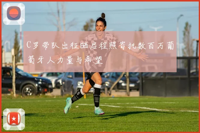 C罗带队出征晒启程照寄托数百万葡萄牙人力量与希望