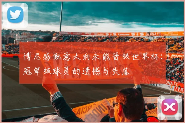 博尼感慨意大利未能晋级世界杯：冠军级球员的遗憾与失落