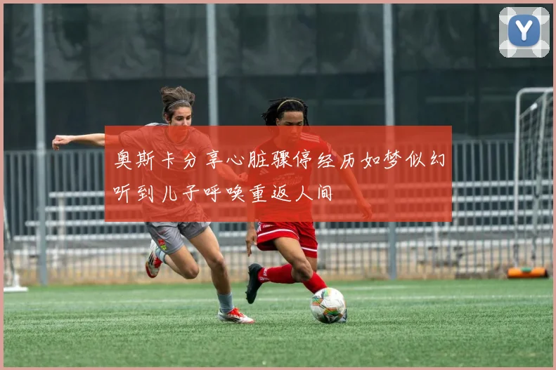 奥斯卡分享心脏骤停经历如梦似幻听到儿子呼唤重返人间