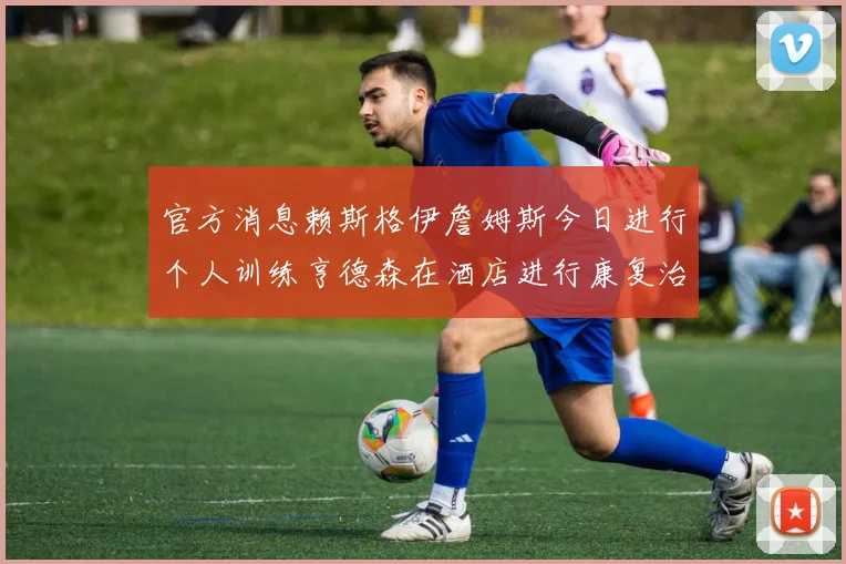 官方消息赖斯格伊詹姆斯今日进行个人训练亨德森在酒店进行康复治疗