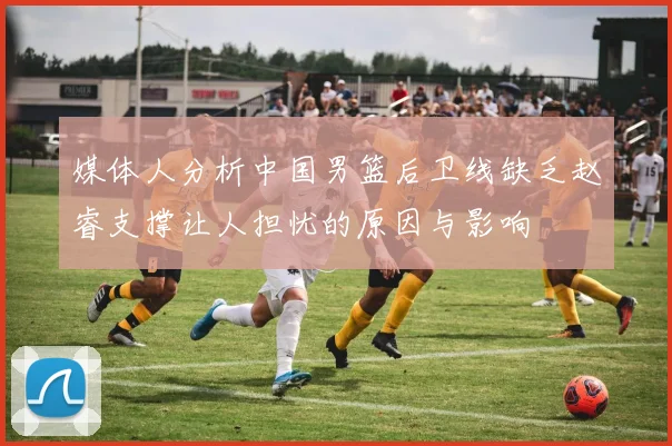 媒体人分析中国男篮后卫线缺乏赵睿支撑让人担忧的原因与影响