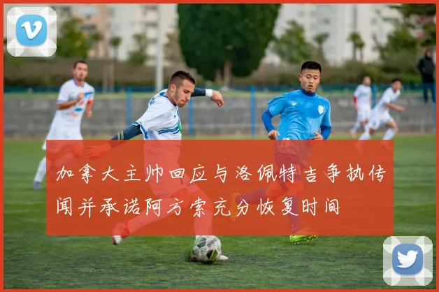 加拿大主帅回应与洛佩特吉争执传闻并承诺阿方索充分恢复时间