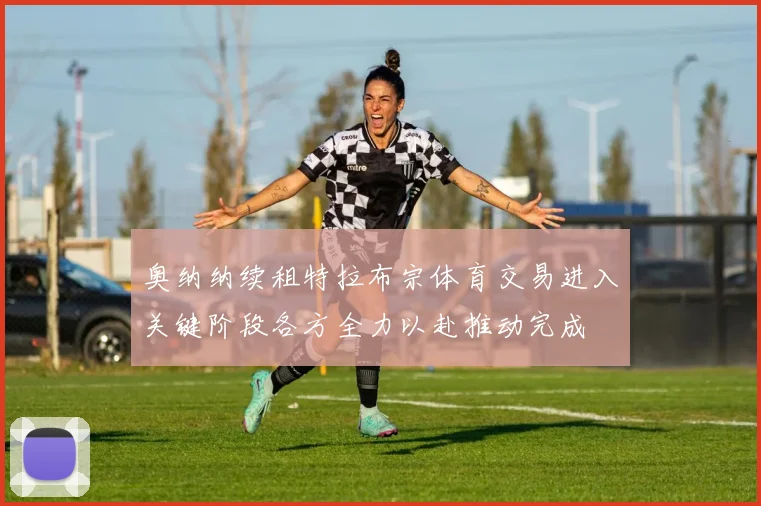 奥纳纳续租特拉布宗体育交易进入关键阶段各方全力以赴推动完成