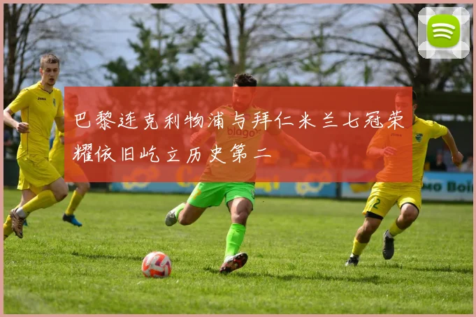 巴黎连克利物浦与拜仁米兰七冠荣耀依旧屹立历史第二