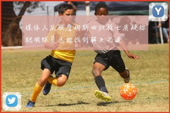 媒体人反驳詹姆斯回归骑士质疑称聪明球员总能找到解决之道