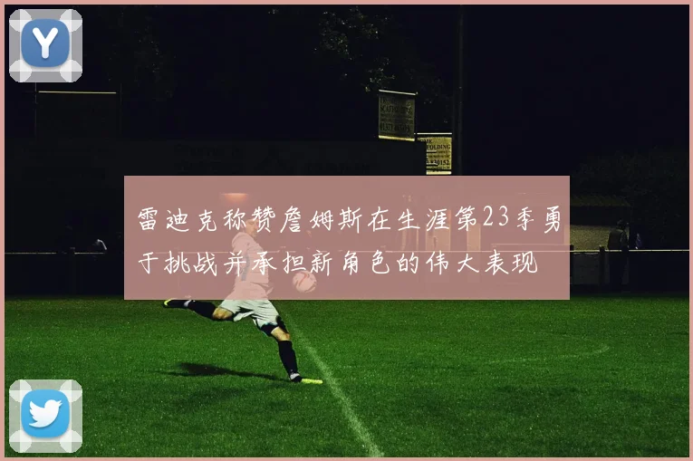 雷迪克称赞詹姆斯在生涯第23季勇于挑战并承担新角色的伟大表现