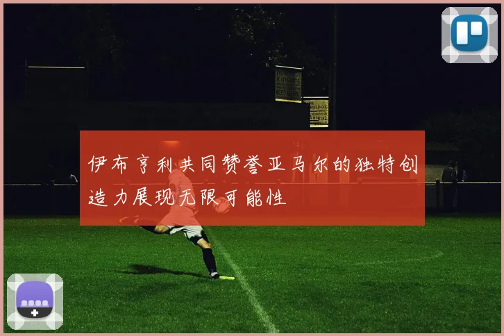 伊布亨利共同赞誉亚马尔的独特创造力展现无限可能性