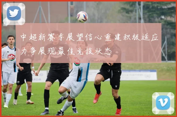 中超新赛季展望信心重建积极适应力争展现最佳竞技状态